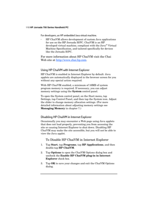 Page 114110 HP Jornada 700 Series Handheld PC 
 
For developers, an HP embedded Java virtual machine. 
· HP ChaiVM allows development of custom Java applications 
for use on the HP Jornada H/PC. ChaiVM is an HP 
developed virtual machine, compliant with the Java
™ Virtual 
Machine Specification, and tailored specifically for devices 
like the Jornada H/PC. 
For more information about HP ChaiVM visit the Chai 
Web site at http://www.chai.hp.com
. 
Using HP ChaiVM with Internet Explorer 
HP ChaiVM is enabled in...