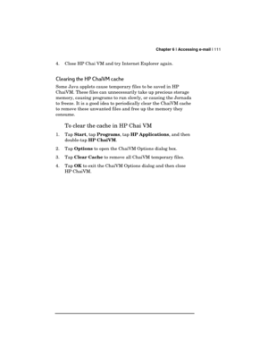 Page 115 Chapter 6 | Accessing e-mail | 111 
  
4.  Close HP Chai VM and try Internet Explorer again. 
Clearing the HP ChaiVM cache 
Some Java applets cause temporary files to be saved in HP 
ChaiVM. These files can unnecessarily take up precious storage 
memory, causing programs to run slowly, or causing the Jornada 
to freeze. It is a good idea to periodically clear the ChaiVM cache 
to remove these unwanted files and free up the memory they 
consume. 
To clear the cache in HP Chai VM 
1. Tap Start, tap...