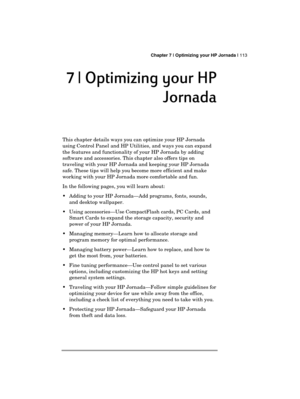 Page 117 Chapter 7 | Optimizing your HP Jornada | 113 
  
7 | Optimizing your HP 
7 | Optimizing your HP 7 | Optimizing your HP  7 | Optimizing your HP 
Jornada
JornadaJornada Jornada 
    
This chapter details ways you can optimize your HP Jornada 
using Control Panel and HP Utilities, and ways you can expand 
the features and functionality of your HP Jornada by adding 
software and accessories. This chapter also offers tips on 
traveling with your HP Jornada and keeping your HP Jornada 
safe. These tips will...