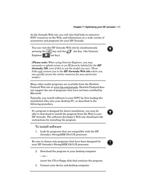 Page 119 Chapter 7 | Optimizing your HP Jornada | 115 
  
At the Jornada Web site, you will also find links to extensive 
H/PC resources on the Web, and information on a wide variety of 
accessories and programs for your HP Jornada. 
You can visit the HP Jornada Web site by simultaneously 
pressing the 
 key and the  hot key  (the Internet 
Explorer 
 hot key).  
(Please note: When using Internet Explorer, you may 
encounter a splash screen or an IE favorite labeled for the HP 
Jornada 720, even if this is not...