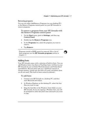 Page 121 Chapter 7 | Optimizing your HP Jornada | 117 
  
Removing programs 
You can use either Add/Remove Programs (on your desktop PC) 
or the Remove Programs control panel (on your HP Jornada) to 
remove programs.  
To remove a program from your HP Jornada with 
the Remove Programs control panel 
1. On the Start menu, point to Settings, and then tap 
Control Panel. 
2. Double-tap the Remove Programs icon. 
3. In the Programs list, select the program you want to 
remove. 
4. Tap Remove. 
Programs stored in ROM...