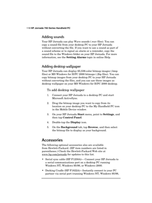 Page 122118 HP Jornada 700 Series Handheld PC 
 
Adding sounds 
Your HP Jornada can play Wave sounds (.wav files). You can 
copy a sound file from your desktop PC to your HP Jornada 
without converting the file. If you want to use a sound as part of 
a sound scheme or to signal an alarm or a reminder, copy the 
sound file to the Windows folder on your HP Jornada. For more 
information, see the Setting Alarms topic in online Help. 
Adding desktop wallpaper 
Your HP Jornada can display 65,536-color bitmap images...