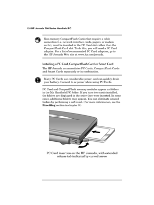 Page 124120 HP Jornada 700 Series Handheld PC 
 
 Non-memory CompactFlash Cards that require a cable 
connection (i.e. network interface cards, pagers, or modem 
cards), must be inserted in the PC Card slot rather than the 
CompactFlash Card slot. To do this, you will need a PC Card 
adapter. For a list of recommended PC Card adapters, go to 
the HP Jornada Web site at www.hp.com/jornada. 
Installing a PC Card, CompactFlash Card or Smart Card 
The HP Jornada accommodates PC Cards, CompactFlash Cards 
and Smart...