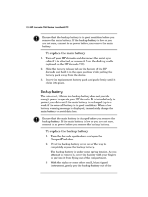 Page 130126 HP Jornada 700 Series Handheld PC 
 
 Ensure that the backup battery is in good condition before you 
remove the main battery. If the backup battery is low or you 
are not sure, connect to ac power before you remove the main 
battery. 
To replace the main battery 
1.  Turn off your HP Jornada and disconnect the serial sync 
cable if it is attached, or remove it from the docking cradle 
(optional on the HP Jornada 710). 
2.  Slide the battery release tab on the bottom of the HP 
Jornada and hold it in...