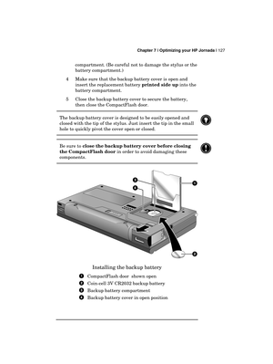 Page 131 Chapter 7 | Optimizing your HP Jornada | 127 
  
compartment. (Be careful not to damage the stylus or the 
battery compartment.) 
4  Make sure that the backup battery cover is open and 
insert the replacement battery printed side up into the 
battery compartment. 
5  Close the backup battery cover to secure the battery, 
then close the CompactFlash door. 
The backup battery cover is designed to be easily opened and 
closed with the tip of the stylus. Just insert the tip in the small 
hole to quickly...