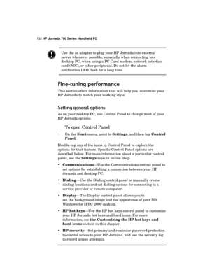 Page 136132 HP Jornada 700 Series Handheld PC 
 
 Use the ac adapter to plug your HP Jornada into external 
power whenever possible, especially when connecting to a 
desktop PC, when using a PC Card modem, network interface 
card (NIC), or other peripheral. Do not let the alarm 
notification LED flash for a long time. 
Fine
FineFine Fine-
-- -tuning performance
tuning performancetuning performance tuning performance 
    
This section offers information that will help you  customize your 
HP Jornada to match...