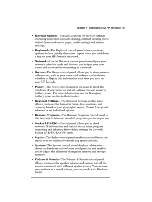 Page 137 Chapter 7 | Optimizing your HP Jornada | 133 
  
 Internet Options—Contains controls for browser settings 
including connection and auto-dialing, Internet security levels, 
default home and search pages, cache settings and history 
settings. 
 Keyboard—The Keyboard control panel allows you to set 
options for how quickly characters repeat when you hold down 
a key on your HP Jornada keyboard. 
 Network—Use the Network control panel to configure your 
network interface cards and drivers, and to type...