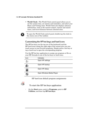 Page 138134 HP Jornada 700 Series Handheld PC 
 
 World Clock—The World Clock control panel allows you to 
set the system time, set alarms and reminders, and select your 
Home and Visiting cities. World Clock also displays almanac 
information, such as the nearest airport, sunrise and sunset 
times, and travel distance between selected cities.  
 To open the World Clock control panel, double-tap the clock in 
the status area of the taskbar. 
Customizing the HP hot keys and hard icons 
The HP hot keys (on the...