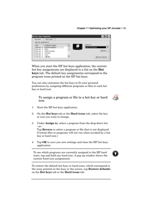 Page 139 Chapter 7 | Optimizing your HP Jornada | 135 
  
 
When you start the HP hot keys application, the current 
hot key assignments are displayed in a list on the Hot 
keys tab. The default key assignments correspond to the 
program icons printed on the HP hot keys. 
You can also customize the hot keys to fit your personal 
preferences by assigning different programs or files to each hot 
key or hard icon 
To assign a program or file to a hot key or hard 
icon  
1.  Start the HP hot keys application. 
2. On...