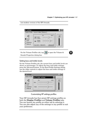 Page 141 Chapter 7 | Optimizing your HP Jornada | 137 
  
non-modem versions of the HP Jornada. 
  
 
On the Volume Profiles tab, tap  to open the Volume & 
Sounds Properties dialog box.  
Setting bass and treble levels 
On the Volume Profiles tab, the current bass and treble levels are 
shown as percentages. To adjust the bass and treble settings, 
press the Advanced button. In the Bass/Treble Settings dialog, 
use the slider controls to adjust the bass and treble settings to 
the desired level. 
 
Customizing...