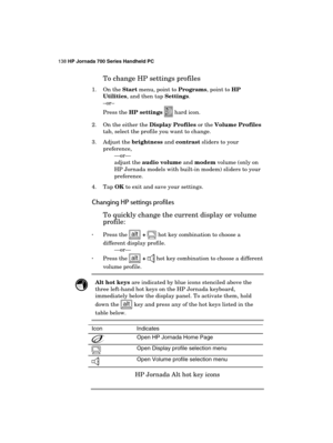 Page 142138 HP Jornada 700 Series Handheld PC 
 
To change HP settings profiles 
1. On the Start menu, point to Programs, point to HP 
Utilities, and then tap Settings. 
–or– 
Press the HP settings 
 hard icon. 
2.  On the either the Display Profiles or the Volume Profiles 
tab, select the profile you want to change. 
3. Adjust the brightness and contrast sliders to your 
preference, 
—or—  
adjust the audio volume and modem volume (only on 
HP Jornada models with built-in modem) sliders to your 
preference. 
4....