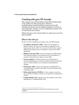 Page 148144 HP Jornada 700 Series Handheld PC 
 
Traveling with your HP Jornada
Traveling with your HP JornadaTraveling with your HP Jornada Traveling with your HP Jornada 
    
The compact size and portability of the HP Jornada make 
it the perfect traveling companion. With the 
synchronization and connectivity solutions of the HP 
Jornada, the power of your desktop computer is always at 
your fingertips, whether you are working from across town 
or from across the country. 
Follow the tips in the sections...