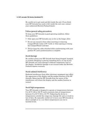 Page 152148 HP Jornada 700 Series Handheld PC 
 
Be careful not to get sand and dirt inside the unit. If you think 
your HP Jornada has sand or dirt inside the unit case, contact 
your authorized Hewlett-Packard dealer. 
Follow general safety precautions 
To keep your HP Jornada in good operating condition, follow 
these guidelines: 
  Only open your HP Jornada case as far as the hinges allow. 
  Do not use excessive force when inserting or removing 
CompactFlash Cards or PC Cards or when opening or closing...
