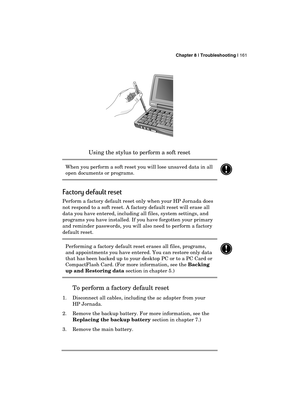 Page 165 Chapter 8 | Troubleshooting | 161 
  
 
Using the stylus to perform a soft reset 
When you perform a soft reset you will lose unsaved data in all 
open documents or programs. 
 
Factory default reset 
Perform a factory default reset only when your HP Jornada does 
not respond to a soft reset. A factory default reset will erase all 
data you have entered, including all files, system settings, and 
programs you have installed. If you have forgotten your primary 
and reminder passwords, you will also need...