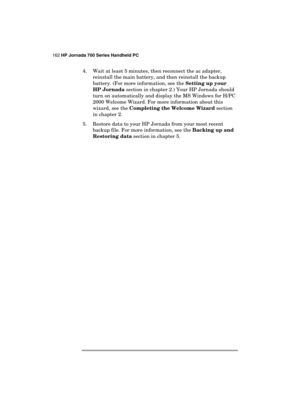 Page 166162 HP Jornada 700 Series Handheld PC 
 
4.  Wait at least 5 minutes, then reconnect the ac adapter,  
reinstall the main battery, and then reinstall the backup 
battery. (For more information, see the Setting up your 
HP Jornada section in chapter 2.) Your HP Jornada should 
turn on automatically and display the MS Windows for H/PC 
2000 Welcome Wizard. For more information about this 
wizard, see the Completing the Welcome Wizard section 
in chapter 2. 
5.  Restore data to your HP Jornada from your...