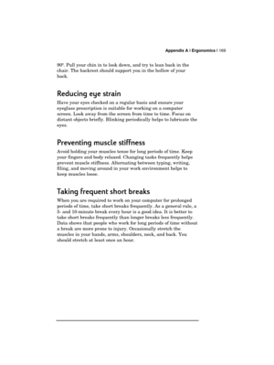 Page 173 Appendix A | Ergonomics | 169 
  
90º. Pull your chin in to look down, and try to lean back in the 
chair. The backrest should support you in the hollow of your 
back.  
Reducing eye strain 
Reducing eye strain Reducing eye strain  Reducing eye strain  
    
Have your eyes checked on a regular basis and ensure your 
eyeglass prescription is suitable for working on a computer 
screen. Look away from the screen from time to time. Focus on 
distant objects briefly. Blinking periodically helps to lubricate...