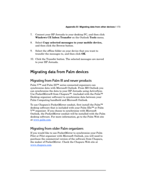 Page 177 Appendix B | Migrating data from other devices | 173 
  
7.  Connect your HP Jornada to your desktop PC, and then click 
Windows CE Inbox Transfer on the Outlook Tools menu. 
8. Select Copy selected messages to your mobile device, 
and then click the Browse button. 
9. Select the offline folder on your device that you want to 
transfer the messages to, and then click OK.
 
10. 
Click the Transfer button. The selected messages are moved 
to your HP Jornada.
 
Migrating data from Palm
Migrating data from...