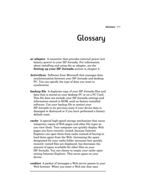 Page 181Glossary | 177 
  
Glossary
GlossaryGlossary Glossary 
    
ac adapter  A connector that provides external power (not 
battery power) to your HP Jornada. For information 
about installing and using the ac adapter, see the 
Setting up your HP Jornada section in chapter 2. 
ActiveSync  Software from Microsoft that manages data 
synchronization between your HP Jornada and desktop 
PC. You can specify the type of data you want to 
synchronize. 
backup file  A duplicate copy of your HP Jornada files and 
data...