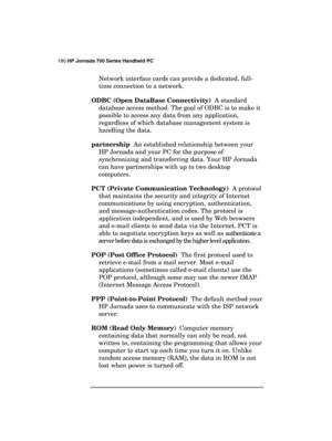 Page 184180 HP Jornada 700 Series Handheld PC 
 
Network interface cards can provide a dedicated, full-
time connection to a network. 
ODBC (Open DataBase Connectivity)  A standard 
database access method. The goal of ODBC is to make it 
possible to access any data from any application, 
regardless of which database management system is 
handling the data. 
partnership  An established relationship between your 
HP Jornada and your PC for the purpose of 
synchronizing and transferring data. Your HP Jornada 
can...