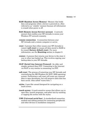 Page 185Glossary | 181 
  
RAM (Random Access Memory)  Memory that holds 
data and programs while a device is powered on, often 
referred to as volatile memory because all information 
is erased when power is off. 
RAS (Remote Access Service) account   A network 
account that enables your HP Jornada to access your 
Windows NT network remotely. 
remote connection   A connection between your 
HP Jornada and a remote computer or server.  
reset  A process that either causes your HP Jornada to 
restart (soft reset)...