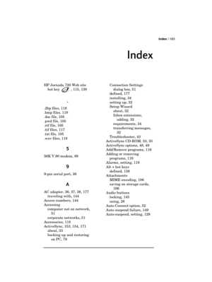 Page 187Index | 183 
  
Index
IndexIndex Index 
    
HP Jornada 720 Web site 
hot key  
, 115, 138 
.
.. . 
.2bp files, 118 
.bmp files, 118 
.doc file, 105 
.pwd file, 105 
.rtf file, 105 
.ttf files, 117 
.txt file, 105 
.wav files, 118 
5
55 5 
56K V.90 modem, 89 
9
99 9 
9-pin serial port, 36 
A
AA A 
AC adapter, 36, 37, 38, 177 
traveling with, 144 
Access numbers, 144 
Accessing 
computer not on network, 
51 
corporate networks, 51 
Accessories, 118 
ActiveSync, 153, 154, 171 
about, 33 
backing up and...