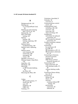 Page 188184 HP Jornada 700 Series Handheld PC 
 
B
BB B 
Background tab, 118 
Backing up 
to a CompactFlash Card, 
80 
Backing up and restoring 
data, 78, 81, 91, 181 
Backup file, 177 
Bass and treble 
setting, 137 
Battery 
backup, 126 
backup, replacing, 126 
main, 125 
Battery drain, 
troubleshooting, 149 
Battery main, replacing, 
126 
Battery power 
auto-suspend, 129 
conserving, 129 
managing, 125 
status, 128 
Benefits, overview, 4 
Bitmap images (.bmp files), 
118 
bmp files, 118 
Breakage, 148...