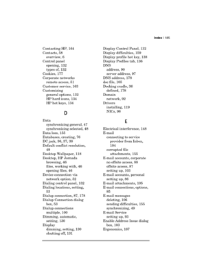 Page 189Index | 185 
  
Contacting HP, 164 
Contacts, 58 
overview, 6 
Control panel 
opening, 132 
types of, 132 
Cookies, 177 
Corporate networks 
remote access, 51 
Customer service, 163 
Customizing 
general options, 132 
HP hard icons, 134 
HP hot keys, 134 
D
DD D 
Data 
synchronizing general, 47 
synchronizing selected, 48 
Data loss, 155 
Databases, creating, 76 
DC jack, 36, 37, 38 
Default conflict resolution, 
49 
Desktop Wallpaper, 118 
Desktop, HP Jornada 
browsing, 46 
files, working with, 46...