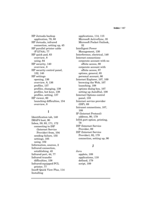 Page 191Index | 187 
  
HP Jornada backup 
application, 79, 80 
HP Jornada, infrared 
connection, setting up, 45 
HP parallel printer cable 
(F1274A), 77 
HP quick pad, 63 
overview, 8 
using, 64 
HP security, 140 
overview, 8 
HP security control panel, 
132, 140 
HP settings 
opening, 136 
overview, 8, 136 
profiles, 137 
profiles, changing, 138 
profiles, hot keys, 138 
profiles, setting, 137 
HP viewer, 60 
launching difficulties, 154 
overview, 8 
I
II I 
Identification tab, 140 
IMAP4 host, 90 
Inbox, 59,...