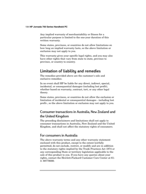 Page 198194 HP Jornada 700 Series Handheld PC 
 
Any implied warranty of merchantability or fitness for a 
particular purpose is limited to the one-year duration of this 
written warranty.  
Some states, provinces, or countries do not allow limitations on 
how long an implied warranty lasts, so the above limitation or 
exclusion may not apply to you. 
This warranty gives your specific legal rights, and you may also 
have other rights that vary from state to state, province to 
province, or country to country....