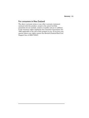 Page 199Warranty | 195 
  
For consumers in New Zealand  
The above warranty terms or any other warranty statement 
enclosed with this product, except to the extent lawfully 
permitted, do not exclude, restrict or modify and are in addition 
to the statutory rights implied by the Consumer Guarantees Act 
1993 applicable to the sale of this product to you. If you have any 
queries about your rights contact the Hewlett-Packard End User 
Support line at 0800-733547.  