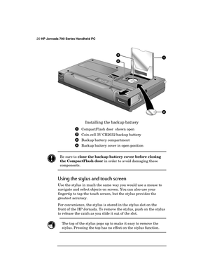 Page 2420 HP Jornada 700 Series Handheld PC 
 
 
Installing the backup battery 
  CompactFlash door  shown open 
  Coin-cell 3V CR2032 backup battery 
  Backup battery compartment 
 Backup battery cover in open position 
 
 Be sure to close the backup battery cover before closing 
the CompactFlash door in order to avoid damaging these 
components. 
Using the stylus and touch screen 
Use the stylus in much the same way you would use a mouse to 
navigate and select objects on screen. You can also use your...