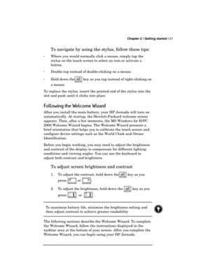 Page 25 Chapter 2 | Getting started | 21 
  
To navigate by using the stylus, follow these tips:  
· Where you would normally click a mouse, simply tap the 
stylus on the touch screen to select an icon or activate a 
button.  
· Double-tap instead of double-clicking on a mouse. 
· Hold down the
 key as you tap instead of right-clicking on 
a mouse.  
To replace the stylus, insert the pointed end of the stylus into the 
slot and push until it clicks into place. 
Following the Welcome Wizard 
After you install...