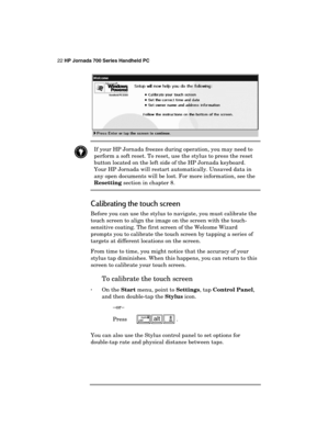 Page 2622 HP Jornada 700 Series Handheld PC 
 
 
 If your HP Jornada freezes during operation, you may need to 
perform a soft reset. To reset, use the stylus to press the reset 
button located on the left side of the HP Jornada keyboard. 
Your HP Jornada will restart automatically. Unsaved data in 
any open documents will be lost. For more information, see the 
Resetting section in chapter 8. 
Calibrating the touch screen 
Before you can use the stylus to navigate, you must calibrate the 
touch screen to align...