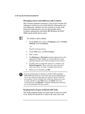 Page 6258 HP Jornada 700 Series Handheld PC 
 
Managing names and addresses with Contacts 
The Contacts program maintains a list of your friends and 
colleagues so that you can easily find the information you 
are looking for, whether you are at home or on the road. 
Using the infrared port, you can also quickly share 
Contacts information with other MS Windows for H/PC 
2000–based mobile device users. 
 To create a new contact 
1. On the Start menu, point to Programs, point to Pocket 
Outlook, and tap...