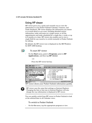 Page 6460 HP Jornada 700 Series Handheld PC 
 
Using HP viewer
Using HP viewerUsing HP viewer Using HP viewer 
    
HP viewer gives you a quick and versatile way to view the 
information in your Pocket Outlook Calendar, Contacts, and 
Tasks databases. HP viewer displays the information you choose 
in as much detail as you want, including detailed contact 
information, tasks and notes on a single screen, or all the 
appointments and tasks scheduled for a single day, a week, or up 
to 6 months at a time. HP...