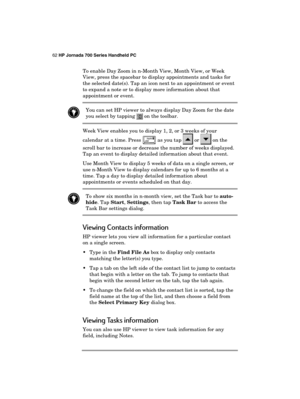 Page 6662 HP Jornada 700 Series Handheld PC 
 
To enable Day Zoom in n-Month View, Month View, or Week 
View, press the spacebar to display appointments and tasks for 
the selected date(s). Tap an icon next to an appointment or event 
to expand a note or to display more information about that 
appointment or event. 
 You can set HP viewer to always display Day Zoom for the date 
you select by tapping  on the toolbar. 
 
Week View enables you to display 1, 2, or 3 weeks of your 
calendar at a time. Press 
 as...