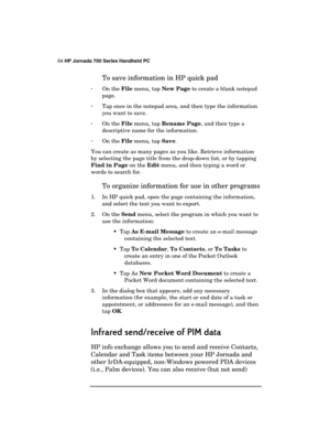 Page 6864 HP Jornada 700 Series Handheld PC 
 
To save information in HP quick pad 
· On the File menu, tap New Page to create a blank notepad 
page. 
· Tap once in the notepad area, and then type the information 
you want to save. 
· On the File menu, tap Rename Page, and then type a 
descriptive name for the information. 
· On the File menu, tap Save. 
You can create as many pages as you like. Retrieve information 
by selecting the page title from the drop-down list, or by tapping 
Find in Page on the Edit...