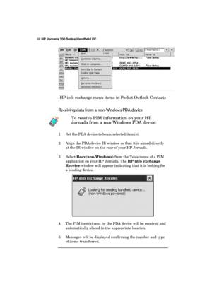 Page 7066 HP Jornada 700 Series Handheld PC 
 
 
HP info exchange menu items in Pocket Outlook Contacts 
Receiving data from a non-Windows PDA device 
 To receive PIM information on your HP 
Jornada from a non-Windows PDA device: 
1.  Set the PDA device to beam selected item(s). 
2.  Align the PDA device IR window so that it is aimed directly 
at the IR window on the rear of your HP Jornada. 
3. Select Recv(non-Windows) from the Tools menu of a PIM 
application on your HP Jornada. The HP info exchange 
Receive...