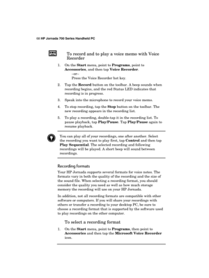 Page 7268 HP Jornada 700 Series Handheld PC 
 
To record and to play a voice memo with Voice 
Recorder 
1. On the Start menu, point to Programs, point to 
Accessories, and then tap Voice Recorder. 
–or– 
Press the Voice Recorder hot key. 
2. Tap the Record button on the toolbar. A beep sounds when 
recording begins, and the red Status LED indicates that 
recording is in progress. 
3.  Speak into the microphone to record your voice memo. 
4.  To stop recording, tap the Stop button on the toolbar. The 
new...