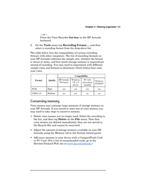 Page 73 Chapter 4 | Staying organized | 69 
  
—or— 
  Press the Voice Recorder hot key on the HP Jornada 
keyboard. 
2. On the Tools menu tap Recording Format…, and then 
select a recording format from the drop-down list.  
The table below lists the compatibility of various recording 
formats with other computers. The list of recording formats on 
your HP Jornada indicates the sample rate, whether the format 
is stereo or mono, and how much storage memory is required per 
second of recording. You may need to...
