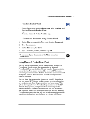 Page 77 Chapter 5 | Getting down to business | 73 
  
 
To start Pocket Word 
 
· On the Start menu, point to Programs, point to Office, and 
then tap Microsoft Pocket Word. 
–or– 
Press the Microsoft Pocket Word hot key. 
To create a document using Pocket Word  
1. On the File menu, point to New, and then tap Document. 
2.  Type the document. 
3. On the File menu, tap Save. 
4.  Type a name for your file, and then tap OK. 
To see more of your document, on the View menu, tap  
Full Screen. 
 
Using Microsoft...