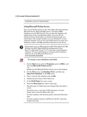 Page 8076 HP Jornada 700 Series Handheld PC 
 
workbooks cannot be synchronized. 
Using Microsoft Pocket Access 
You can use Pocket Access to view and update data derived from 
Microsoft Access, Microsoft SQL Server, and other ODBC 
databases on your HP Jornada. You can open the database and 
update data in the corresponding tables or you can fill out 
electronic forms. Eventually, you should synchronize the new 
information with a larger database on your desktop PC or your 
corporate network. You can also use...