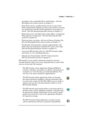 Page 9 Chapter 1 | Welcome | 5 
  
messages in the compatible Wave audio format.  (See the 
Recording voice memos section in chapter 4.)  
· Keep Word, Access, and Excel files stored at work and at 
home synchronized. Update any file in any location, and once 
you synchronize, the file will be updated in every place it is 
stored.  (See the Synchronizing data section in chapter 3.) 
· Read online news and information while offline, or download 
Web pages for viewing later.  (See the Browsing the Web 
section...