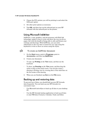 Page 8278 HP Jornada 700 Series Handheld PC 
 
3.  Choose the PCL printer you will be printing to and select the 
IrDA port option. 
4.  Set other print options as necessary. 
5. Tap OK, and then line up the infrared port on your HP 
Jornada with the infrared port on the printer. 
Using Microsoft InkWriter
Using Microsoft InkWriterUsing Microsoft InkWriter Using Microsoft InkWriter 
    
InkWriter, a text, graphics, and ink processor with Rich Ink 
technology, makes it easy to write and draw the way you do on...