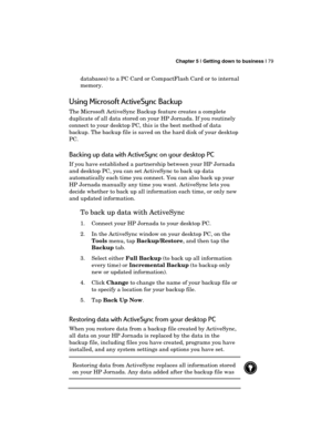 Page 83 Chapter 5 | Getting down to business | 79 
  
databases) to a PC Card or CompactFlash Card or to internal 
memory. 
Using Microsoft ActiveSync Backup 
The Microsoft ActiveSync Backup feature creates a complete 
duplicate of all data stored on your HP Jornada. If you routinely 
connect to your desktop PC, this is the best method of data 
backup. The backup file is saved on the hard disk of your desktop 
PC.  
Backing up data with ActiveSync on your desktop PC 
If you have established a partnership...