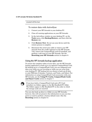 Page 8480 HP Jornada 700 Series Handheld PC 
 
created will be lost. 
 
To restore data with ActiveSync 
1.  Connect your HP Jornada to your desktop PC. 
2.  Close all running applications on your HP Jornada. 
3.  In the ActiveSync window on your desktop PC, on the 
Tools menu, click Backup/Restore, and then click the 
Restore tab. 
4. Click Restore Now. Do not use your device until the 
restore process is complete. 
5.  Disconnect the serial sync cable or remove your HP 
Jornada from the cradle (optional on...