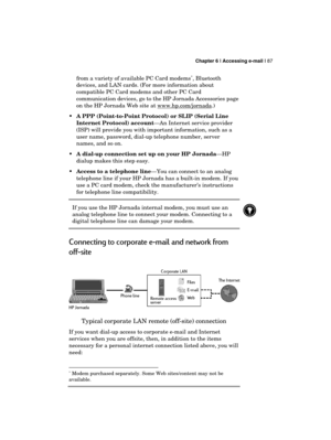 Page 91 Chapter 6 | Accessing e-mail | 87 
  
from a variety of available PC Card modems∗, Bluetooth 
devices, and LAN cards. (For more information about 
compatible PC Card modems and other PC Card 
communication devices, go to the HP Jornada Accessories page 
on the HP Jornada Web site at www.hp.com/jornada
.) 
 A PPP (Point-to-Point Protocol) or SLIP (Serial Line 
Internet Protocol) account—An Internet service provider 
(ISP) will provide you with important information, such as a 
user name, password,...