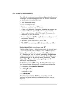 Page 9490 HP Jornada 700 Series Handheld PC 
 
Your ISP will be able to give you all the configuration information 
you need to connect your HP Jornada to the Internet and e-mail 
service. Be sure to note the following: 
  Your account user name. 
  Your account password. 
  Telephone number of your ISP modem. 
  IP and DNS addresses, if necessary (most dial-up accounts are 
assigned addresses dynamically each time you connect). 
  Your e-mail user name or ID. (This may be the same as the 
user name for...