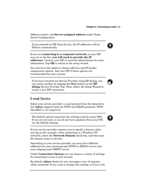 Page 97 Chapter 6 | Accessing e-mail | 93 
  
Address section, and Server-assigned address under Name 
Server Configuration. 
If you selected an ISP from the list, the IP addresses will be 
filled in automatically 
 
If you are connecting to a corporate network, or your ISP 
was not in the list, you will need to provide the IP 
addresses. Contact your ISP or network administrator for more 
information. Tap OK to return to the setup wizard. 
You also have the option to choose software and IP header 
compression...