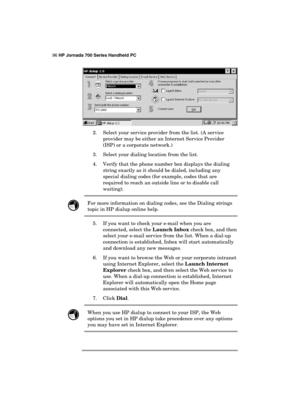 Page 10096 HP Jornada 700 Series Handheld PC 
 
 
2.  Select your service provider from the list. (A service 
provider may be either an Internet Service Provider 
(ISP) or a corporate network.) 
3.  Select your dialing location from the list. 
4.  Verify that the phone number box displays the dialing 
string exactly as it should be dialed, including any 
special dialing codes (for example, codes that are 
required to reach an outside line or to disable call 
waiting).  
 For more information on dialing codes,...